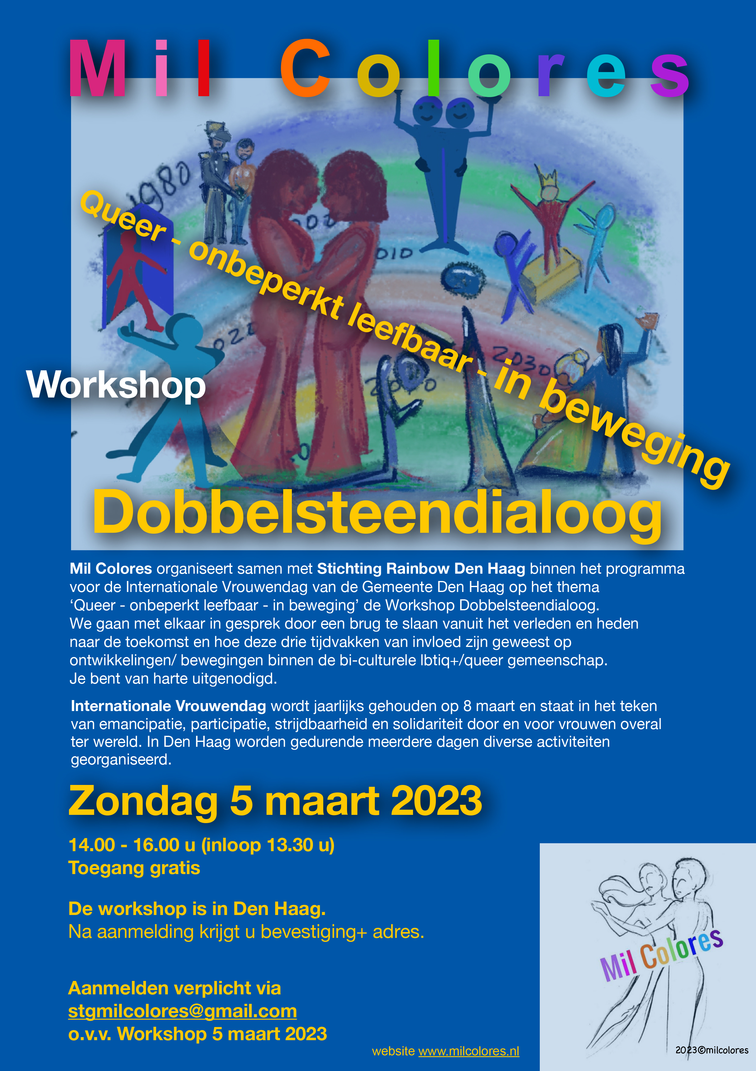 Flyer Mil Colores Workshop Dobbelsteendialoog: Queer -onbeperkt leefbaar- in beweging. Illustraties hierop: een kleurentekening met veel vrouwen erin. Een koppel is uitgelicht en staat heel dicht bij elkaar. Rechtsonder staat het logo van Mil Colores. De flyer staat stampvol met tekst. Zondag 5 maart 2023, 14.00 - 16.00 u (inloop 13.30 u). Toegang gratis. De workshop is in Den Haag. Na aanmelding krijgt u bevestiging + adres. (Betaald parkeren, bereikbaar met OV.) Aanmelden verplicht via stgmilcolores@gmail.com o.v.v. Workshop 5 maart 2023. Website www.milcolores.nl [Verder qua nog de verschrijving van de workshop en een toelichting op Internationale Vrouwendag.]